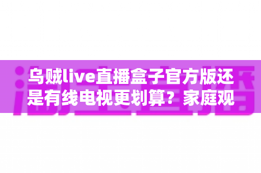 乌贼live直播盒子官方版还是有线电视更划算？家庭观影最省钱方案深度解析与选购指南