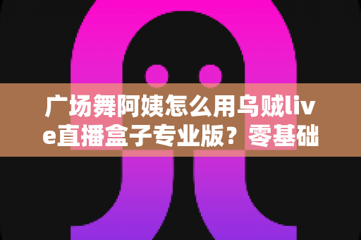 广场舞阿姨怎么用乌贼live直播盒子专业版？零基础也能秒变直播达人的实用指南