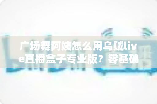广场舞阿姨怎么用乌贼live直播盒子专业版？零基础也能秒变直播达人的实用指南