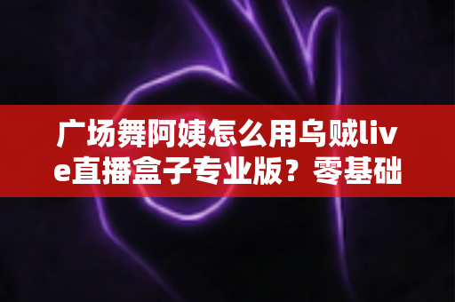 广场舞阿姨怎么用乌贼live直播盒子专业版？零基础也能秒变直播达人的实用指南