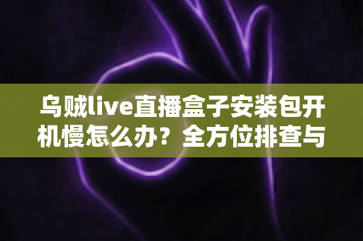乌贼live直播盒子安装包开机慢怎么办？全方位排查与优化指南帮你快速解决启动卡顿难题