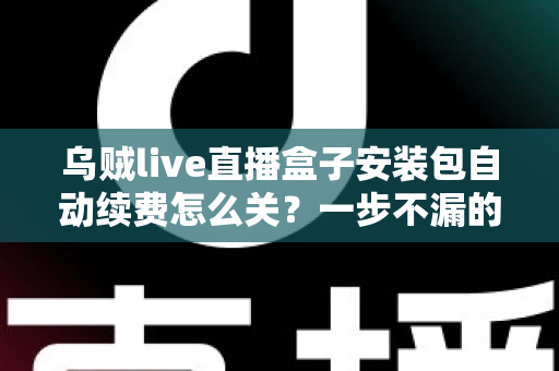 乌贼live直播盒子安装包自动续费怎么关？一步不漏的取消续费与防扣费实用指南