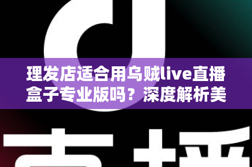 理发店适合用乌贼live直播盒子专业版吗?深度解析美发店直播引流与业绩增长的秘密武器 理发店适合用乌贼live直播盒子专业版吗?深度解析美发店直播引流与业绩增长的秘密武器