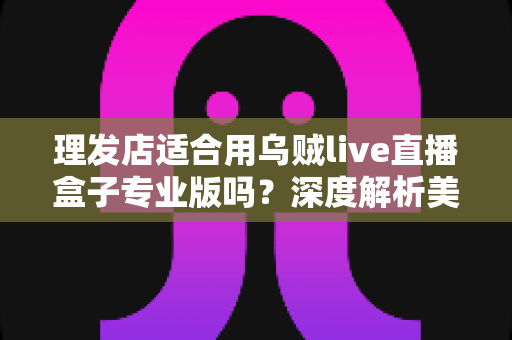 理发店适合用乌贼live直播盒子专业版吗?深度解析美发店直播引流与业绩增长的秘密武器 理发店适合用乌贼live直播盒子专业版吗?深度解析美发店直播引流与业绩增长的秘密武器