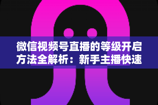 微信视频号直播的等级开启方法全解析：新手主播快速开启与升级的完整指南