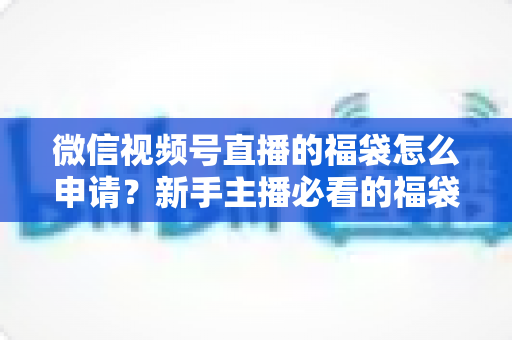 微信视频号直播的福袋怎么申请？新手主播必看的福袋开通全攻略与涨粉实操指南