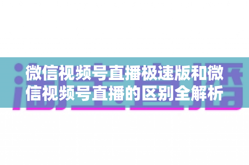 微信视频号直播极速版和微信视频号直播的区别全解析：新手主播必看的选型指南与开播技巧
