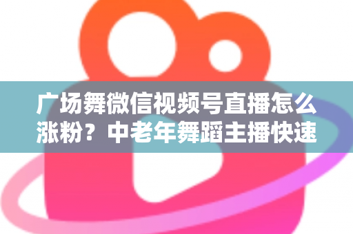 广场舞微信视频号直播怎么涨粉？中老年舞蹈主播快速吸粉实战指南