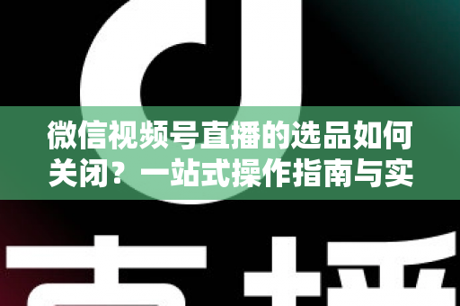 微信视频号直播的选品如何关闭？一站式操作指南与实用避坑攻略