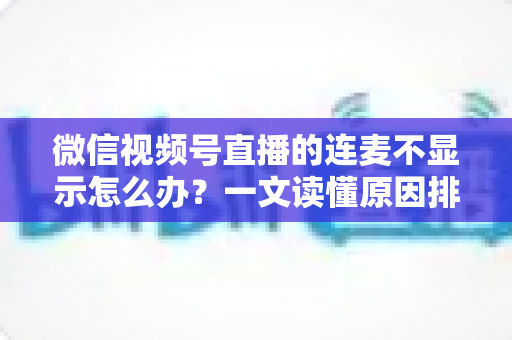 微信视频号直播的连麦不显示怎么办？一文读懂原因排查与实用解决技巧
