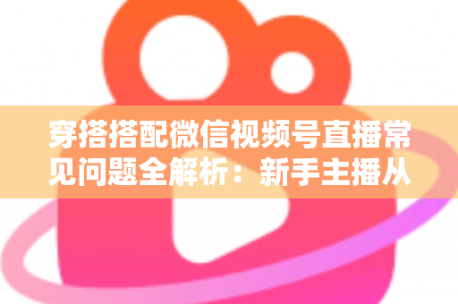 穿搭搭配微信视频号直播常见问题全解析：新手主播从开播到变现的避坑指南