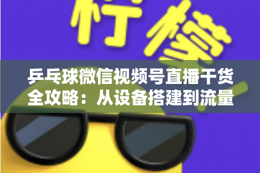 乒乓球微信视频号直播干货全攻略：从设备搭建到流量变现的实战指南