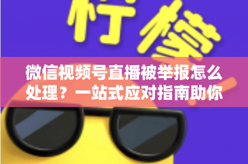 微信视频号直播被举报怎么处理？一站式应对指南助你快速恢复直播