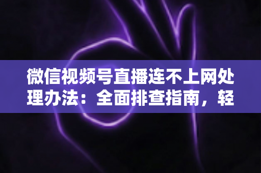 微信视频号直播连不上网处理办法：全面排查指南，轻松恢复直播连接