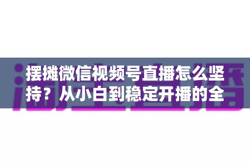 摆摊微信视频号直播怎么坚持？从小白到稳定开播的全流程实战指南