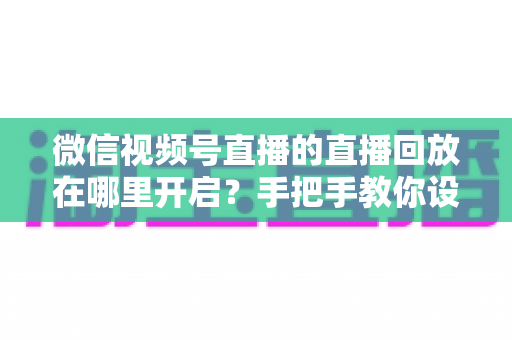 微信视频号直播的直播回放在哪里开启？手把手教你设置回放并高效管理直播内容