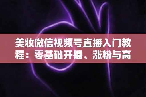 美妆微信视频号直播入门教程：零基础开播、涨粉与高转化的全流程实战指南