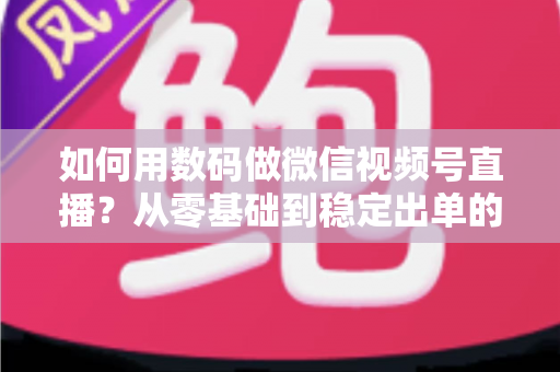 如何用数码做微信视频号直播？从零基础到稳定出单的全流程实战指南