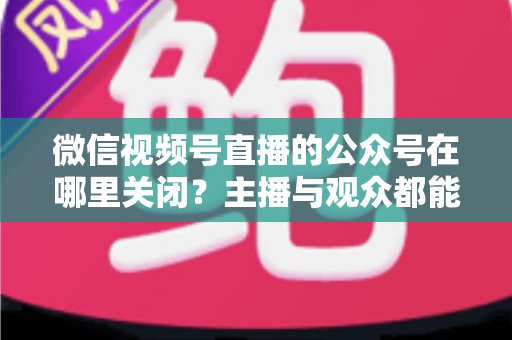 微信视频号直播的公众号在哪里关闭？主播与观众都能看懂的全流程操作指南