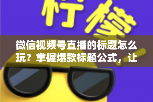 微信视频号直播的标题怎么玩？掌握爆款标题公式，让你的直播间流量翻倍的实战指南