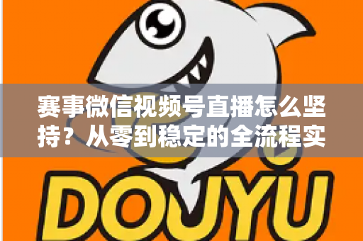 赛事微信视频号直播怎么坚持？从零到稳定的全流程实战指南