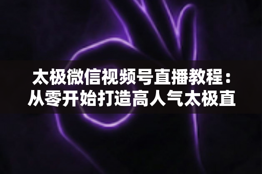 太极微信视频号直播教程：从零开始打造高人气太极直播课堂的完整指南