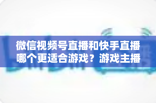 微信视频号直播和快手直播哪个更适合游戏？游戏主播平台选择深度测评与实战指南