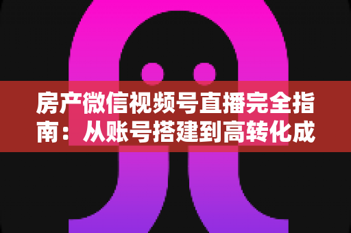 房产微信视频号直播完全指南：从账号搭建到高转化成交的全流程实战攻略