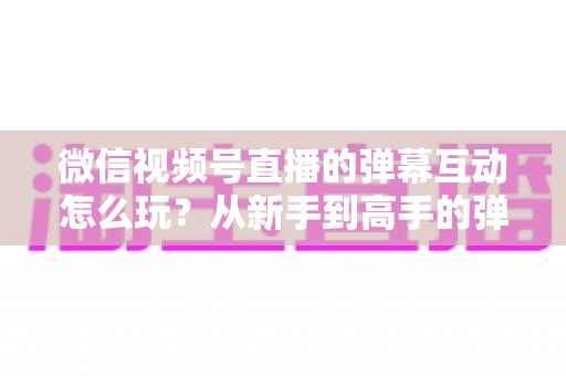 微信视频号直播的弹幕互动怎么玩?从新手到高手的弹幕运营完全指南 微信视频号直播的弹幕互动怎么玩?从新手到高手的弹幕运营完全指南