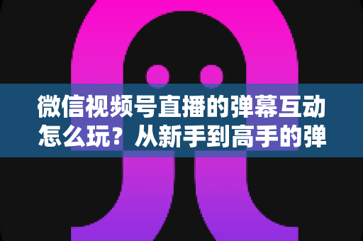 微信视频号直播的弹幕互动怎么玩?从新手到高手的弹幕运营完全指南 微信视频号直播的弹幕互动怎么玩?从新手到高手的弹幕运营完全指南