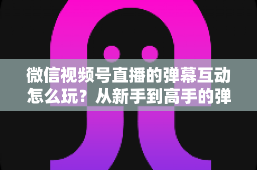 微信视频号直播的弹幕互动怎么玩？从新手到高手的弹幕运营完全指南