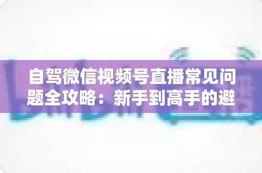 自驾微信视频号直播常见问题全攻略：新手到高手的避坑与涨粉实战指南