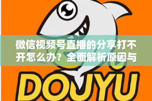 微信视频号直播的分享打不开怎么办？全面解析原因与实用解决技巧