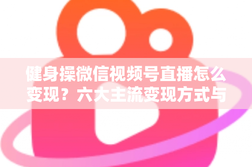 健身操微信视频号直播怎么变现?六大主流变现方式与实战运营指南全解析 健身操微信视频号直播怎么变现?六大主流变现方式与实战运营指南全解析