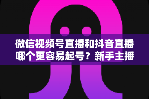 微信视频号直播和抖音直播哪个更容易起号？新手主播平台选择与起号实战指南