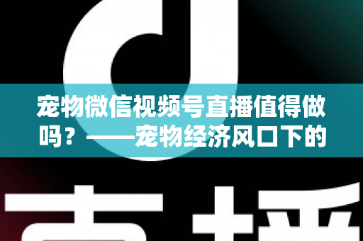 宠物微信视频号直播值得做吗?——宠物经济风口下的流量蓝海与变现全攻略 宠物微信视频号直播值得做吗?——宠物经济风口下的流量蓝海与变现全攻略