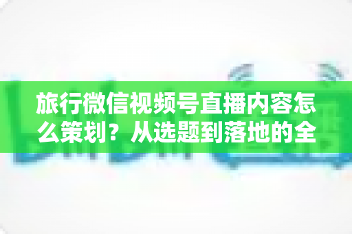 旅行微信视频号直播内容怎么策划?从选题到落地的全流程实操指南 旅行微信视频号直播内容怎么策划?从选题到落地的全流程实操指南