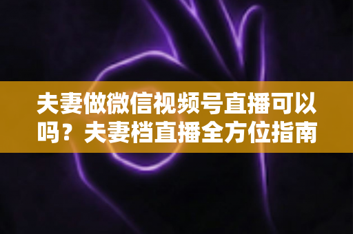夫妻做微信视频号直播可以吗？夫妻档直播全方位指南：平台规则、优势分析与变现攻略