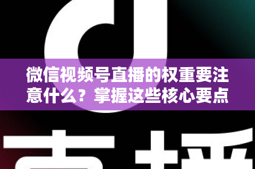 微信视频号直播的权重要注意什么？掌握这些核心要点，让你的直播间流量翻倍