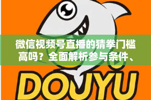 微信视频号直播的猜拳门槛高吗？全面解析参与条件、玩法规则与运营建议