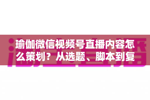 瑜伽微信视频号直播内容怎么策划？从选题、脚本到复盘的全流程实战指南