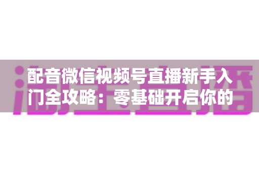 配音微信视频号直播新手入门全攻略:零基础开启你的声音变现之路 配音微信视频号直播新手入门全攻略:零基础开启你的声音变现之路