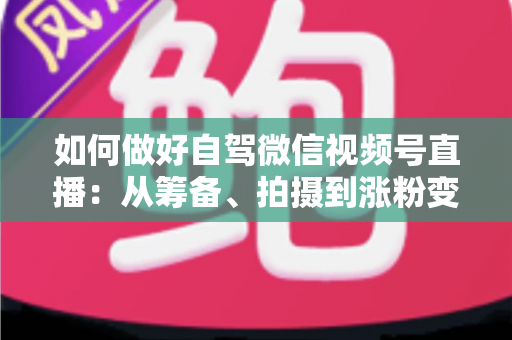 如何做好自驾微信视频号直播：从筹备、拍摄到涨粉变现的全流程实战指南