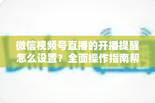 微信视频号直播的开播提醒怎么设置？全面操作指南帮你轻松不错过每一场精彩直播