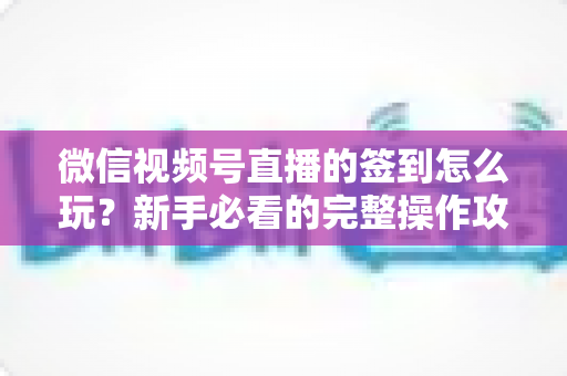 微信视频号直播的签到怎么玩？新手必看的完整操作攻略与互动涨粉技巧