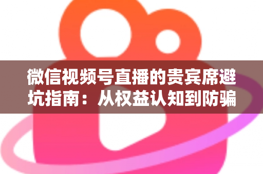 微信视频号直播的贵宾席避坑指南：从权益认知到防骗实战的完整解析