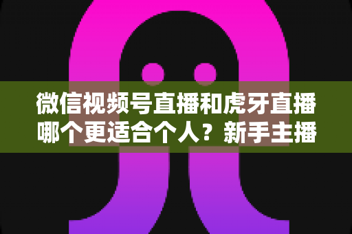 微信视频号直播和虎牙直播哪个更适合个人?新手主播深度对比解析 微信视频号直播和虎牙直播哪个更适合个人?新手主播深度对比解析