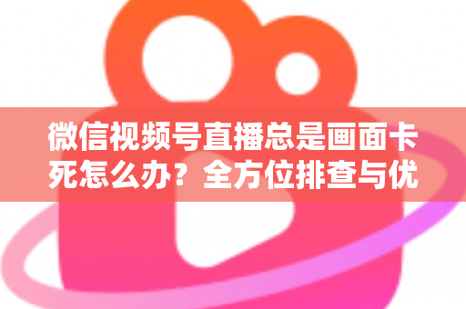 微信视频号直播总是画面卡死怎么办？全方位排查与优化指南，让直播流畅不再卡顿