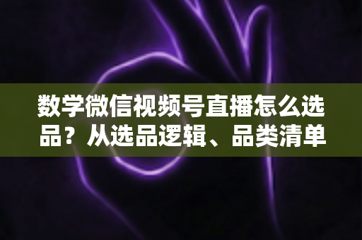 数学微信视频号直播怎么选品？从选品逻辑、品类清单到实战避坑的完整攻略