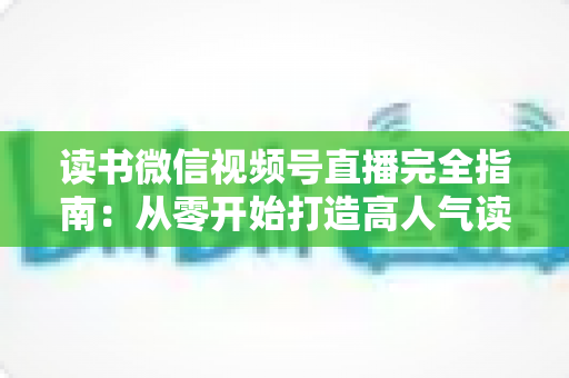 读书微信视频号直播完全指南：从零开始打造高人气读书直播间的实战宝典